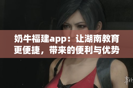 奶牛福建app：讓湖南教育更便捷，帶來的便利與優(yōu)勢