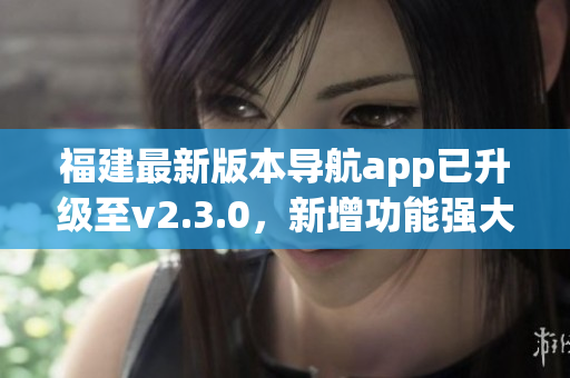 福建最新版本導(dǎo)航app已升級(jí)至v2.3.0，新增功能強(qiáng)大提升用戶體驗(yàn)