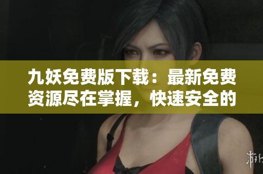 九妖免費(fèi)版下載：最新免費(fèi)資源盡在掌握，快速安全的免費(fèi)應(yīng)用下載平臺(tái)