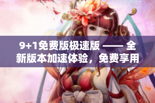 9+1免費(fèi)版極速版 —— 全新版本加速體驗(yàn)，免費(fèi)享用十大強(qiáng)大功能