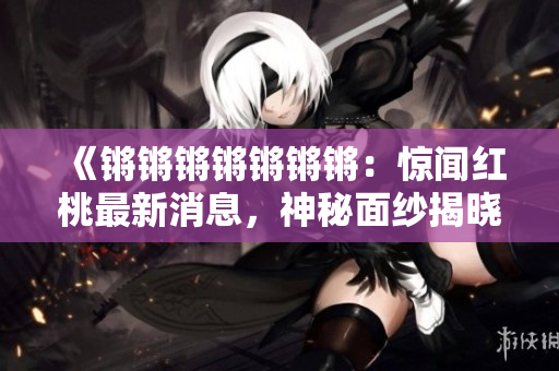 《鏘鏘鏘鏘鏘鏘鏘：驚聞紅桃最新消息，神秘面紗揭曉》