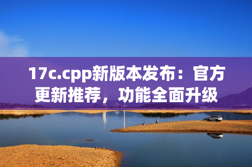 17c.cpp新版本發(fā)布：官方更新推薦，功能全面升級