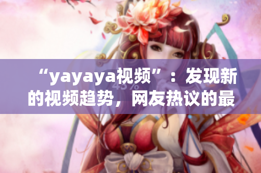 “yayaya視頻”：發(fā)現(xiàn)新的視頻趨勢，網(wǎng)友熱議的最新視頻平臺