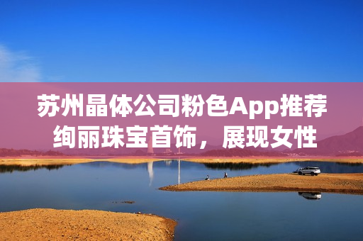 蘇州晶體公司粉色App推薦 絢麗珠寶首飾，展現(xiàn)女性魅力
