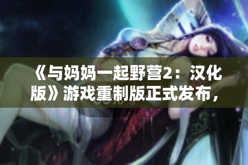 《與媽媽一起野營(yíng)2：漢化版》游戲重制版正式發(fā)布，全新體驗(yàn)等你來(lái)探索
