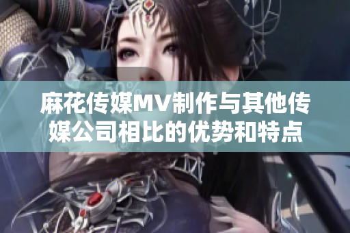 麻花傳媒MV制作與其他傳媒公司相比的優(yōu)勢(shì)和特點(diǎn)