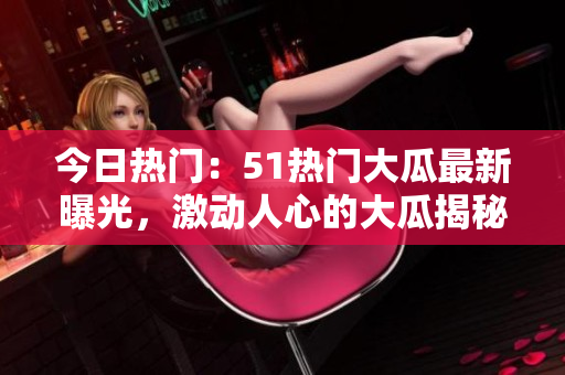今日熱門：51熱門大瓜最新曝光，激動(dòng)人心的大瓜揭秘