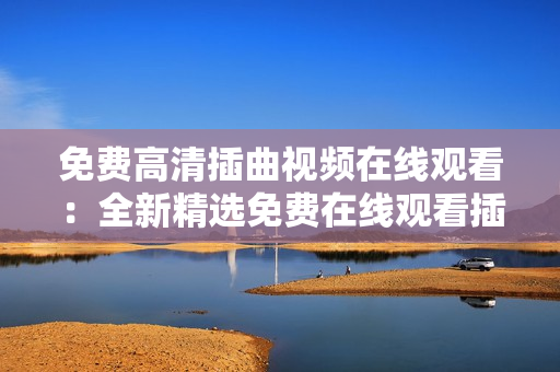 免費(fèi)高清插曲視頻在線觀看：全新精選免費(fèi)在線觀看插曲視頻賞析
