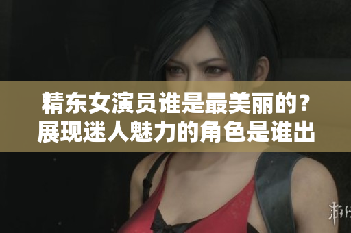 精東女演員誰是最美麗的？展現(xiàn)迷人魅力的角色是誰出演的