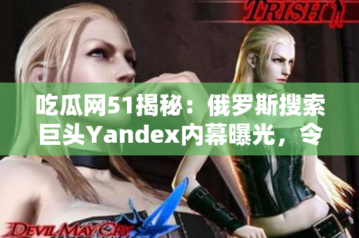 吃瓜網(wǎng)51揭秘：俄羅斯搜索巨頭Yandex內(nèi)幕曝光，令人大跌眼鏡