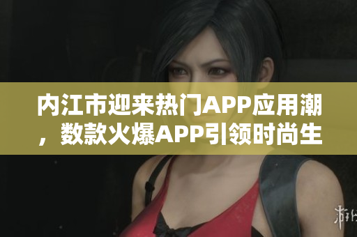 內(nèi)江市迎來熱門APP應(yīng)用潮，數(shù)款火爆APP引領(lǐng)時尚生活潮流