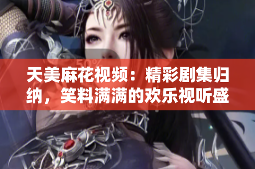 天美麻花視頻：精彩劇集歸納，笑料滿滿的歡樂視聽盛宴