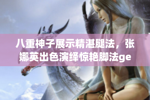 八重神子展示精湛腿法，張娜英出色演繹驚艷腳法getImage
