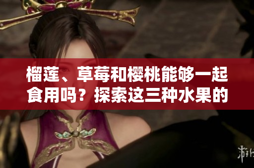 榴蓮、草莓和櫻桃能夠一起食用嗎？探索這三種水果的潛在組合對健康的影響