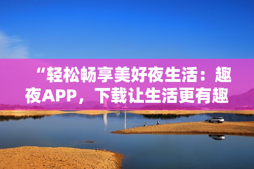 “輕松暢享美好夜生活：趣夜APP，下載讓生活更有趣！”