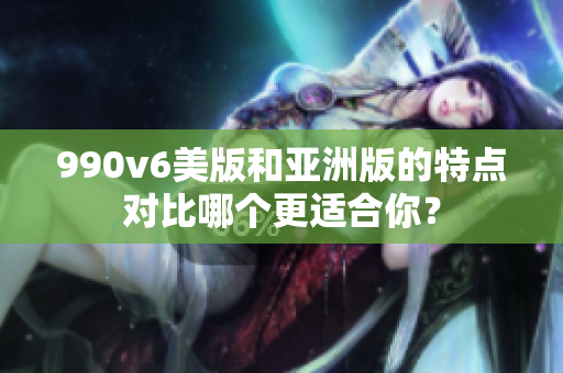 990v6美版和亞洲版的特點(diǎn)對(duì)比哪個(gè)更適合你？