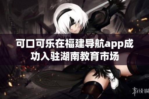 可口可樂(lè)在福建導(dǎo)航app成功入駐湖南教育市場(chǎng)