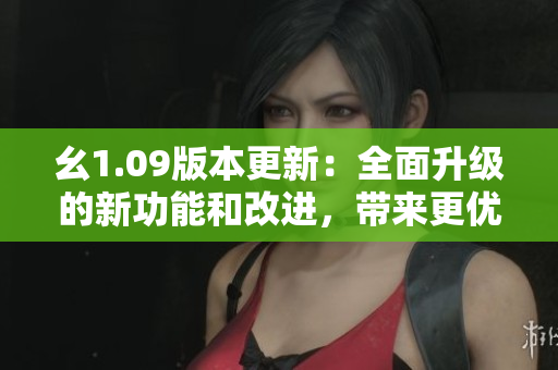 幺1.09版本更新：全面升級的新功能和改進(jìn)，帶來更優(yōu)秀的用戶體驗