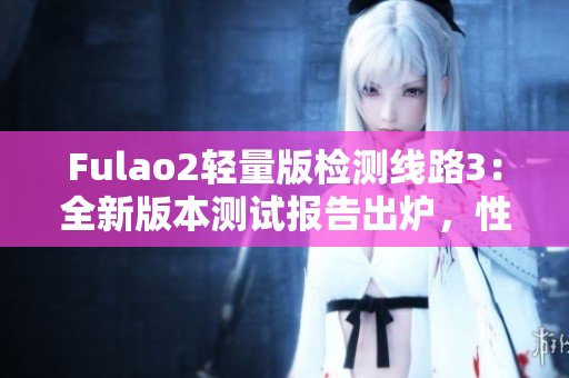 Fulao2輕量版檢測線路3：全新版本測試報告出爐，性能穩(wěn)定可靠！