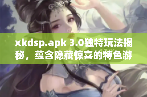 xkdsp.apk 3.0獨(dú)特玩法揭秘，蘊(yùn)含隱藏驚喜的特色游戲
