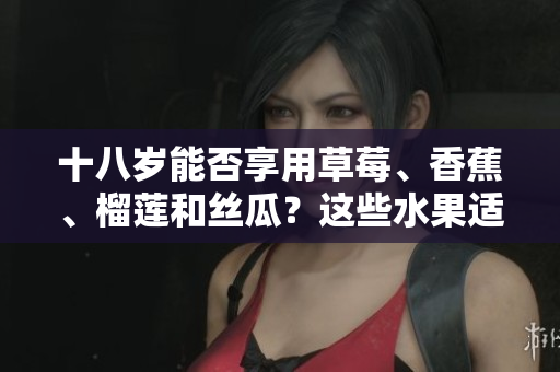 十八歲能否享用草莓、香蕉、榴蓮和絲瓜？這些水果適合青少年飲食嗎？