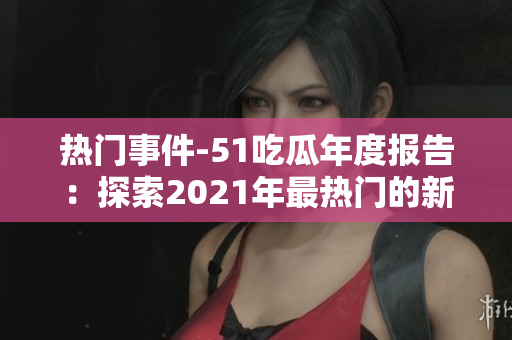 熱門事件-51吃瓜年度報告：探索2021年最熱門的新聞、事件及話題