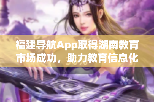 福建導(dǎo)航App取得湖南教育市場(chǎng)成功，助力教育信息化發(fā)展