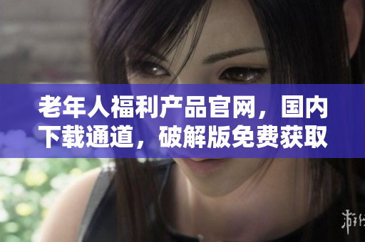 老年人福利產(chǎn)品官網(wǎng)，國(guó)內(nèi)下載通道，破解版免費(fèi)獲取!