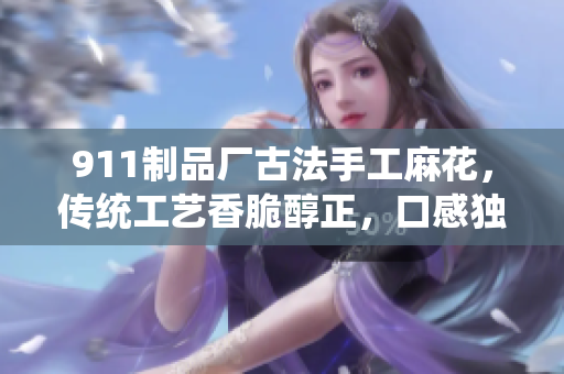 911制品廠古法手工麻花，傳統(tǒng)工藝香脆醇正，口感獨(dú)特經(jīng)久不衰