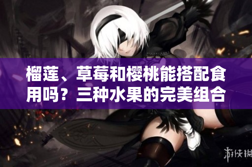 榴蓮、草莓和櫻桃能搭配食用嗎？三種水果的完美組合與品嘗建議