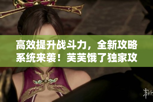 高效提升戰(zhàn)斗力，全新攻略系統(tǒng)來襲！芙芙餓了獨家攻略分享