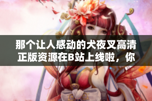 那個讓人感動的犬夜叉高清正版資源在B站上線啦，你不可錯過！