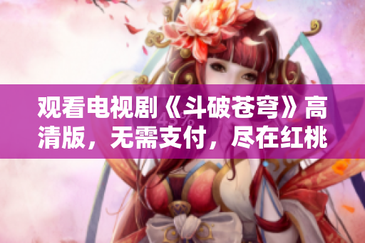 觀看電視劇《斗破蒼穹》高清版，無需支付，盡在紅桃平臺