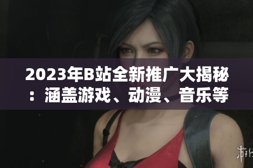 2023年B站全新推廣大揭秘：涵蓋游戲、動漫、音樂等全方位內(nèi)容