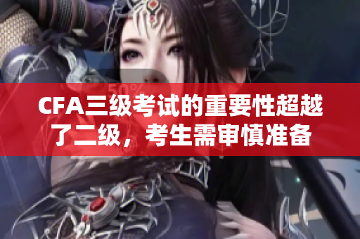 CFA三級考試的重要性超越了二級，考生需審慎準(zhǔn)備