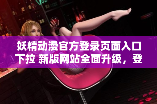 妖精動漫官方登錄頁面入口下拉 新版網(wǎng)站全面升級，登錄省時省力，輕松暢享動漫樂趣