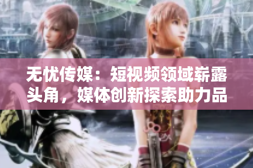 無(wú)憂傳媒：短視頻領(lǐng)域嶄露頭角，媒體創(chuàng)新探索助力品牌無(wú)限可能