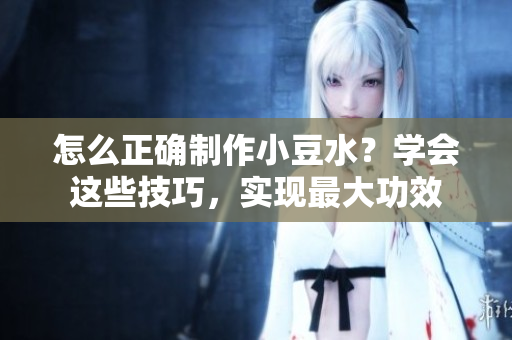 怎么正確制作小豆水？學(xué)會這些技巧，實(shí)現(xiàn)最大功效