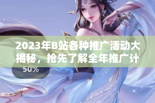 2023年B站各種推廣活動(dòng)大揭秘，搶先了解全年推廣計(jì)劃及內(nèi)容增值服務(wù)