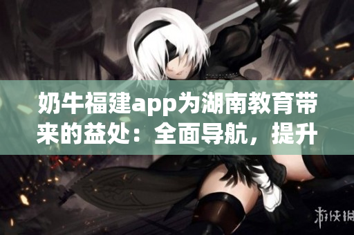 奶牛福建app為湖南教育帶來的益處：全面導(dǎo)航，提升效率，促進教學(xué)改革