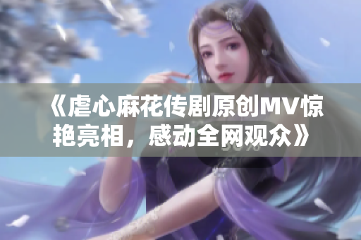 《虐心麻花傳劇原創(chuàng)MV驚艷亮相，感動全網(wǎng)觀眾》