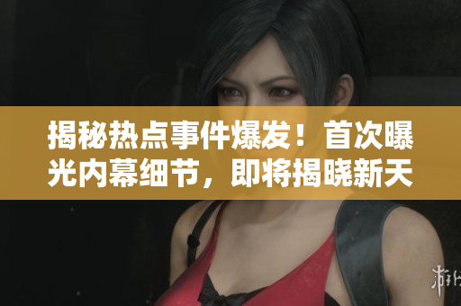 揭秘?zé)狳c事件爆發(fā)！首次曝光內(nèi)幕細節(jié)，即將揭曉新天地