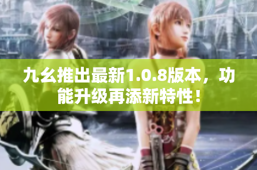 九幺推出最新1.0.8版本，功能升級再添新特性！