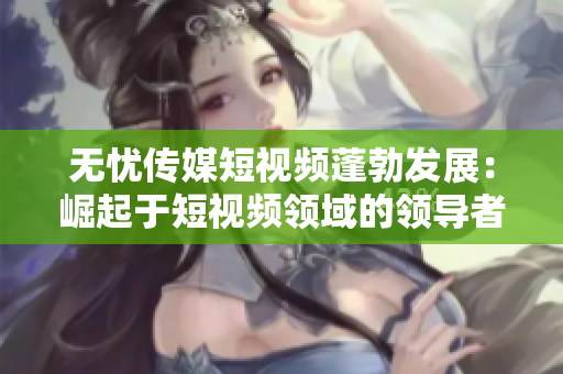 無憂傳媒短視頻蓬勃發(fā)展：崛起于短視頻領(lǐng)域的領(lǐng)導者