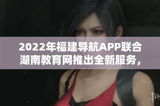 2022年福建導(dǎo)航APP聯(lián)合湖南教育網(wǎng)推出全新服務(wù)，助力教育信息互通