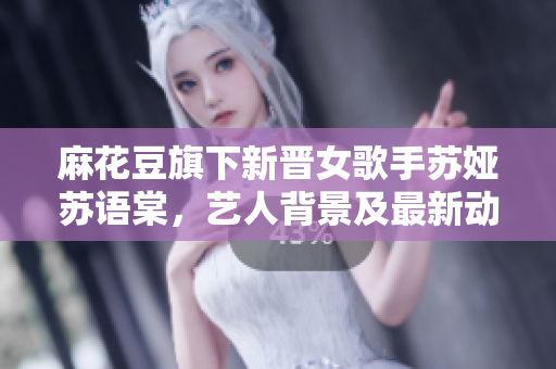麻花豆旗下新晉女歌手蘇婭蘇語棠，藝人背景及最新動(dòng)態(tài)大揭秘