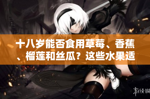 十八歲能否食用草莓、香蕉、榴蓮和絲瓜？這些水果適合青少年嗎？