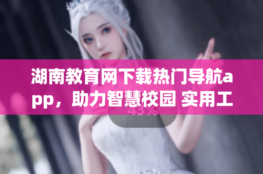 湖南教育網(wǎng)下載熱門(mén)導(dǎo)航app，助力智慧校園 實(shí)用工具為學(xué)生服務(wù)