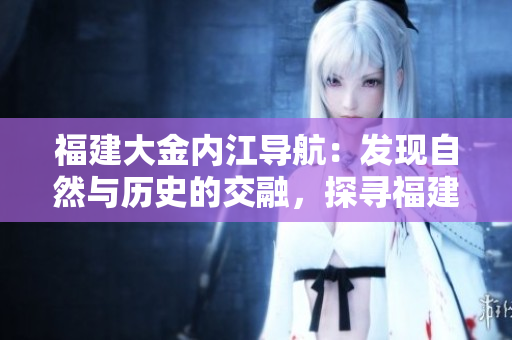 福建大金內(nèi)江導(dǎo)航：發(fā)現(xiàn)自然與歷史的交融，探尋福建內(nèi)陸魅力