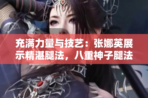 充滿力量與技藝：張娜英展示精湛腿法，八重神子腿法輕松展現(xiàn)